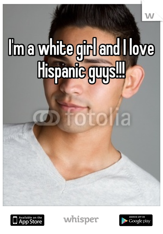 I'm a white girl and I love Hispanic guys!!!