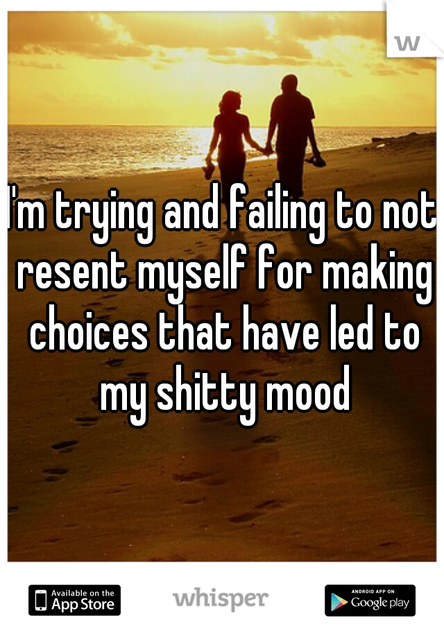 I'm trying and failing to not resent myself for making choices that have led to my shitty mood