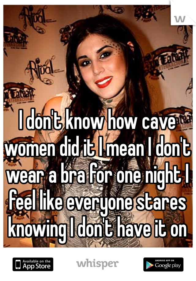 I don't know how cave women did it I mean I don't wear a bra for one night I feel like everyone stares knowing I don't have it on   