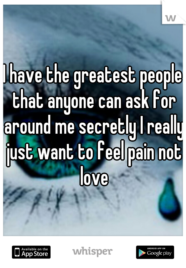 I have the greatest people that anyone can ask for around me secretly I really just want to feel pain not love