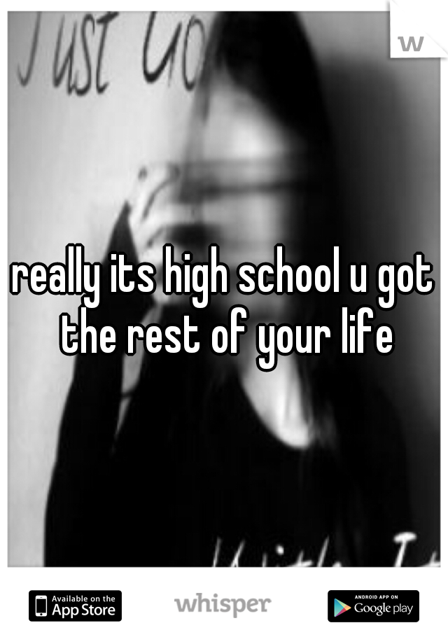 really its high school u got the rest of your life