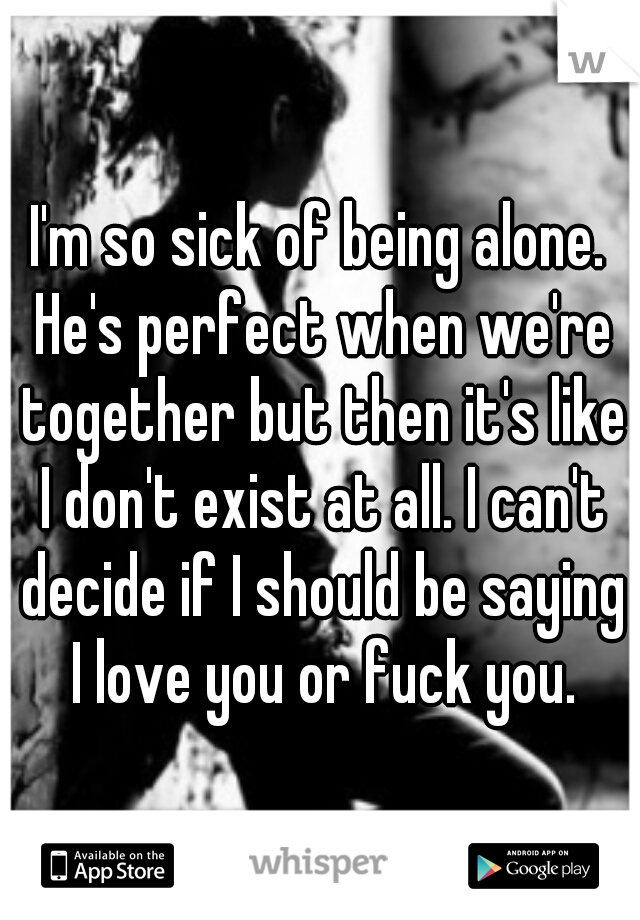 I'm so sick of being alone. He's perfect when we're together but then it's like I don't exist at all. I can't decide if I should be saying I love you or fuck you.
