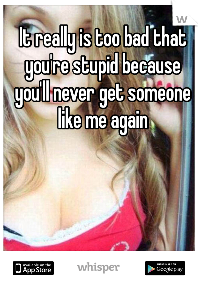 It really is too bad that you're stupid because you'll never get someone like me again 