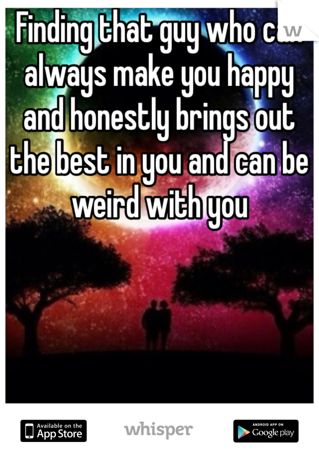 Finding that guy who can always make you happy and honestly brings out the best in you and can be weird with you