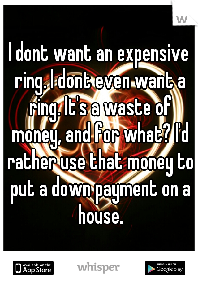 I dont want an expensive ring. I dont even want a ring. It's a waste of money, and for what? I'd rather use that money to put a down payment on a house.