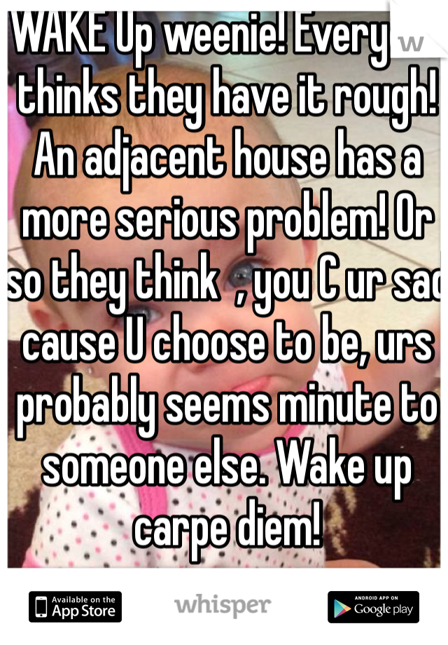 WAKE Up weenie! Everyone thinks they have it rough! An adjacent house has a more serious problem! Or so they think  , you C ur sad cause U choose to be, urs probably seems minute to someone else. Wake up carpe diem!