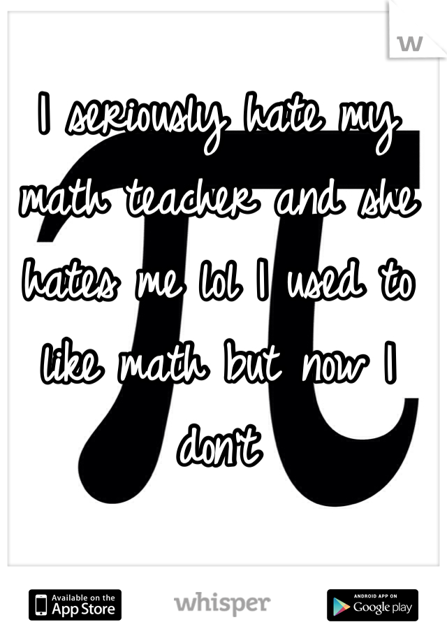 I seriously hate my math teacher and she hates me lol I used to like math but now I don't 