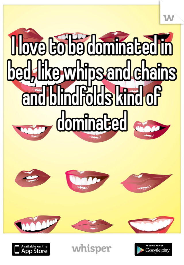I love to be dominated in bed, like whips and chains and blindfolds kind of dominated 