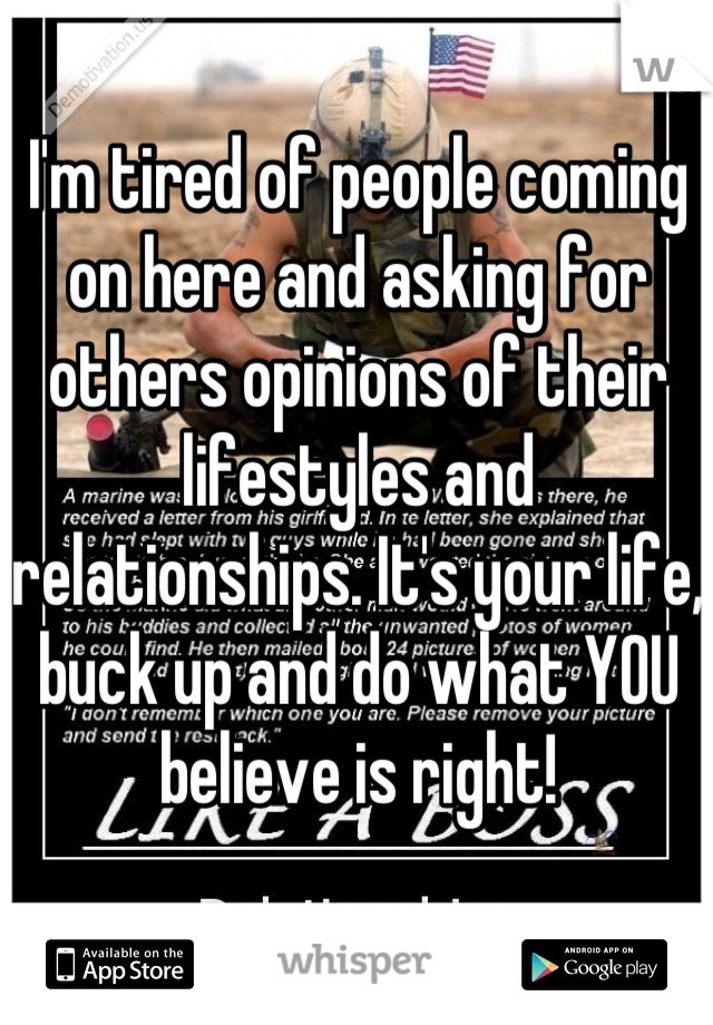 I'm tired of people coming on here and asking for others opinions of their lifestyles and relationships. It's your life, buck up and do what YOU believe is right!