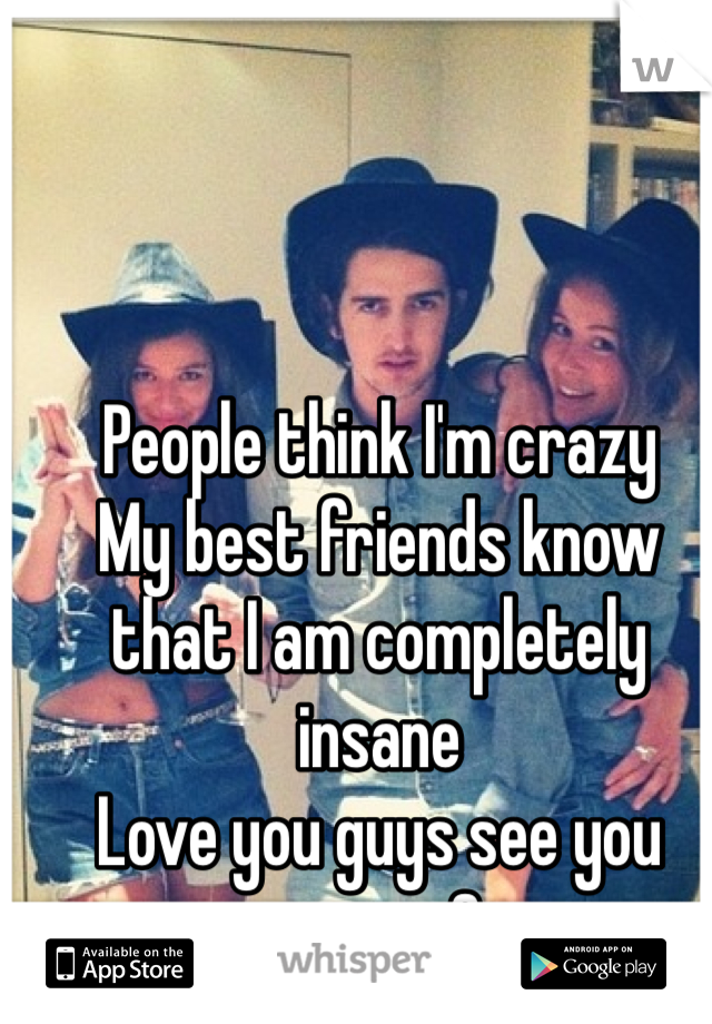 People think I'm crazy 
My best friends know that I am completely insane 
Love you guys see you soon <3