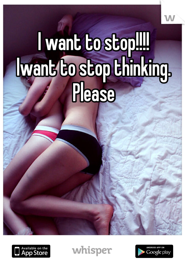 I want to stop!!!! 
Iwant to stop thinking. 
Please