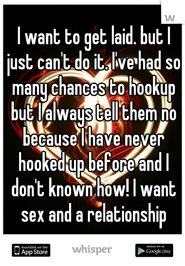  I want to get laid. but I just can't do it. I've had so many chances to hookup but I always tell them no because I have never hooked up before and I don't known how! I want sex and a relationship