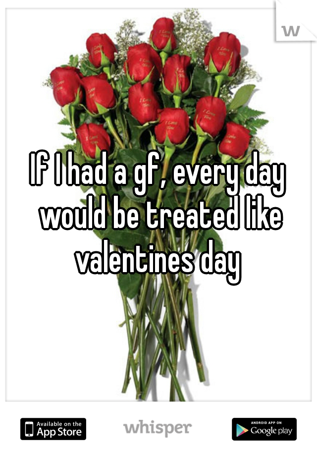 If I had a gf, every day would be treated like valentines day 