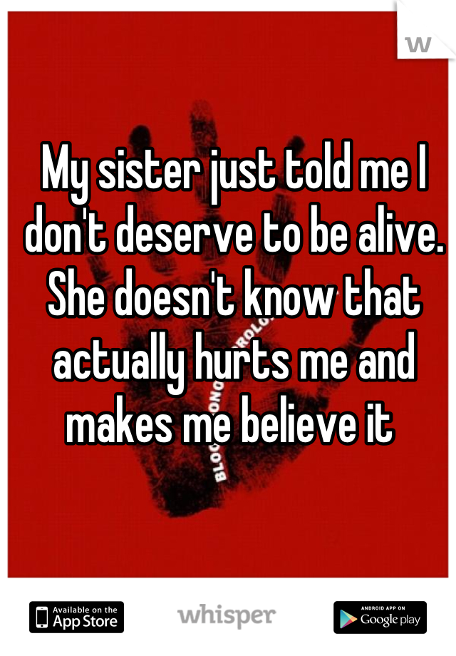 My sister just told me I don't deserve to be alive. She doesn't know that actually hurts me and makes me believe it 