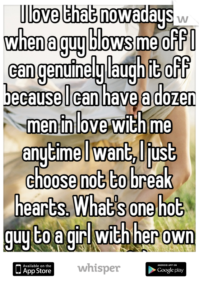 I love that nowadays, when a guy blows me off I can genuinely laugh it off because I can have a dozen men in love with me anytime I want, I just choose not to break hearts. What's one hot guy to a girl with her own entourage? :)