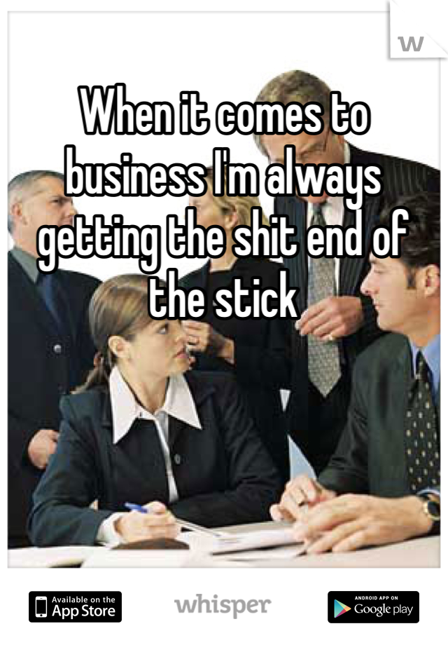 When it comes to business I'm always getting the shit end of the stick
