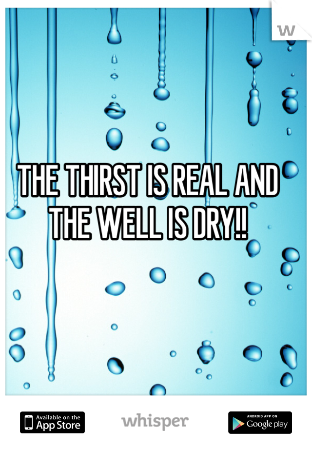 THE THIRST IS REAL AND THE WELL IS DRY!!