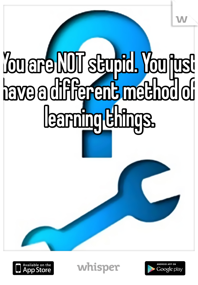 You are NOT stupid. You just have a different method of learning things. 
