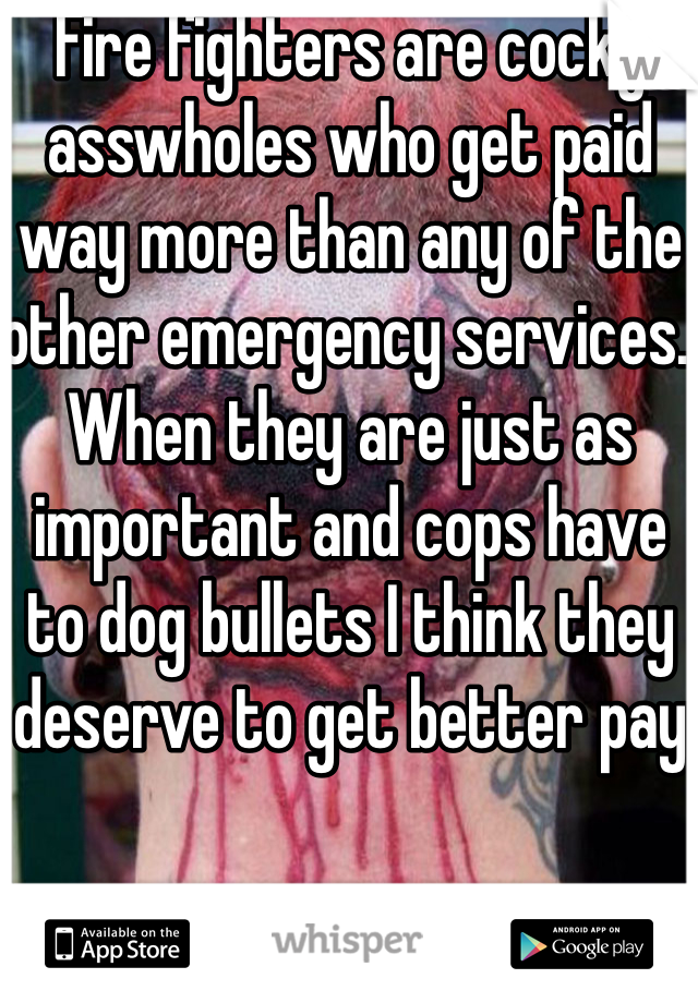 Fire fighters are cocky asswholes who get paid way more than any of the other emergency services. When they are just as important and cops have to dog bullets I think they deserve to get better pay