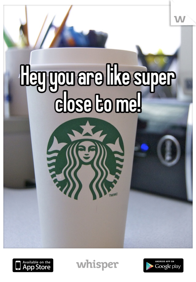 Hey you are like super close to me!