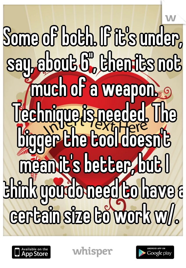 Some of both. If it's under, say, about 6", then its not much of a weapon. Technique is needed. The bigger the tool doesn't mean it's better, but I think you do need to have a certain size to work w/.