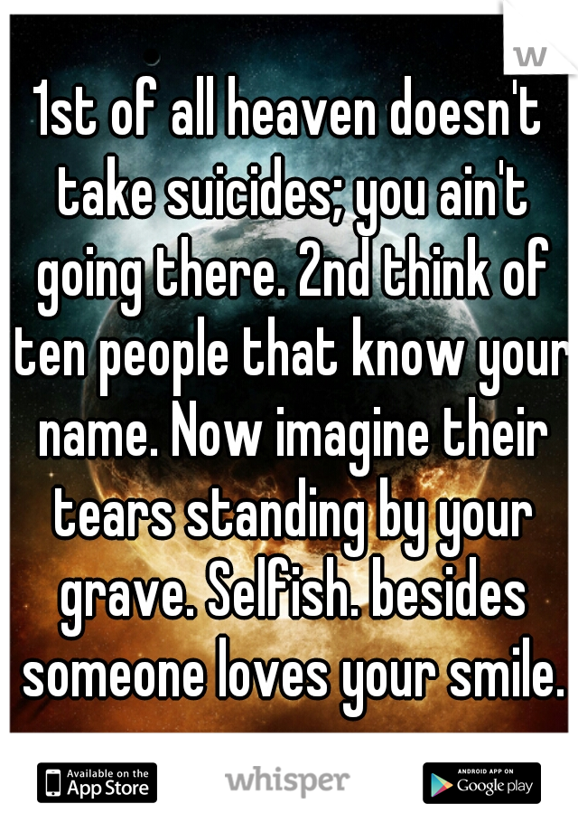 1st of all heaven doesn't take suicides; you ain't going there. 2nd think of ten people that know your name. Now imagine their tears standing by your grave. Selfish. besides someone loves your smile.
