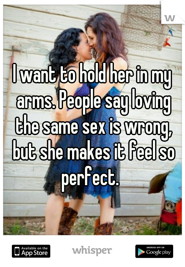I want to hold her in my arms. People say loving the same sex is wrong, but she makes it feel so perfect.  