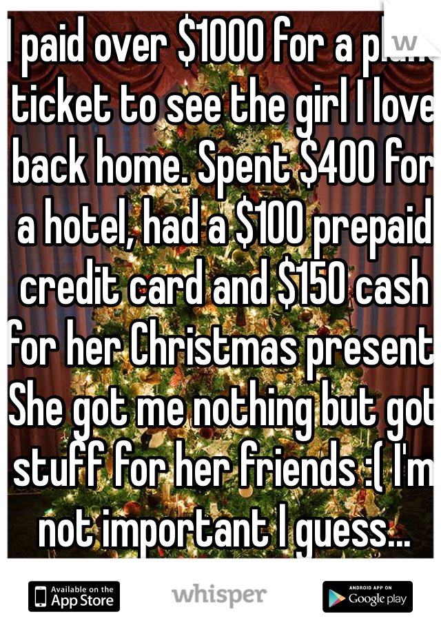 I paid over $1000 for a plane ticket to see the girl I love back home. Spent $400 for a hotel, had a $100 prepaid credit card and $150 cash for her Christmas present. She got me nothing but got stuff for her friends :( I'm not important I guess...