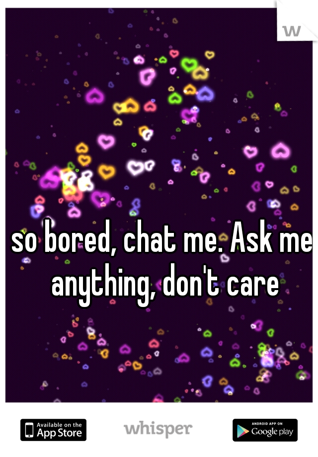 so bored, chat me. Ask me anything, don't care