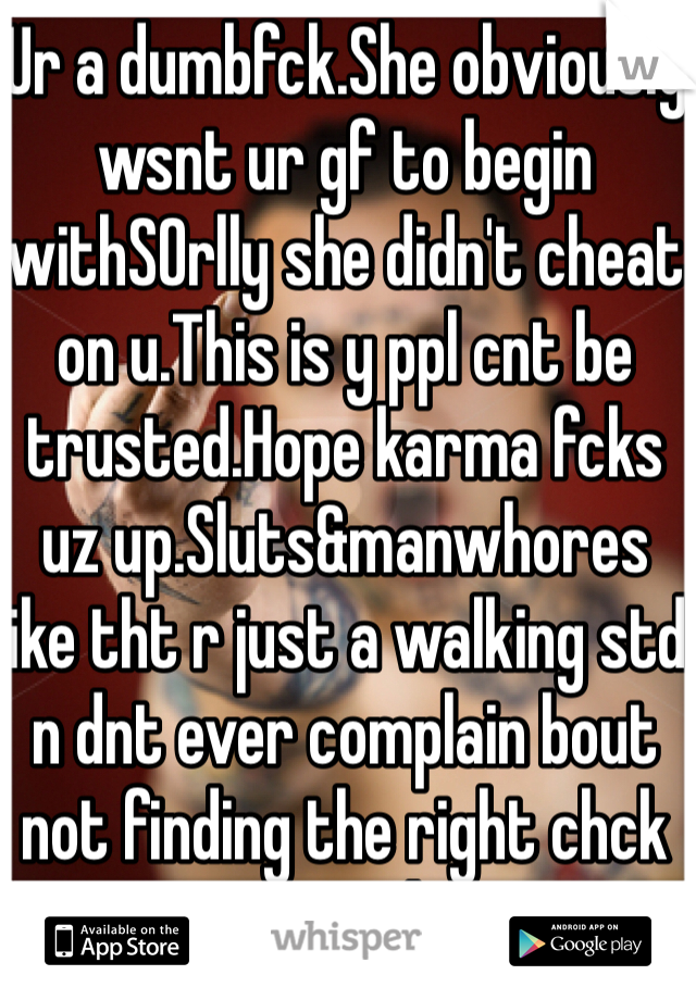 Ur a dumbfck.She obviously wsnt ur gf to begin withSOrlly she didn't cheat on u.This is y ppl cnt be trusted.Hope karma fcks uz up.Sluts&manwhores like tht r just a walking std n dnt ever complain bout not finding the right chck cause u don't deserve 1.