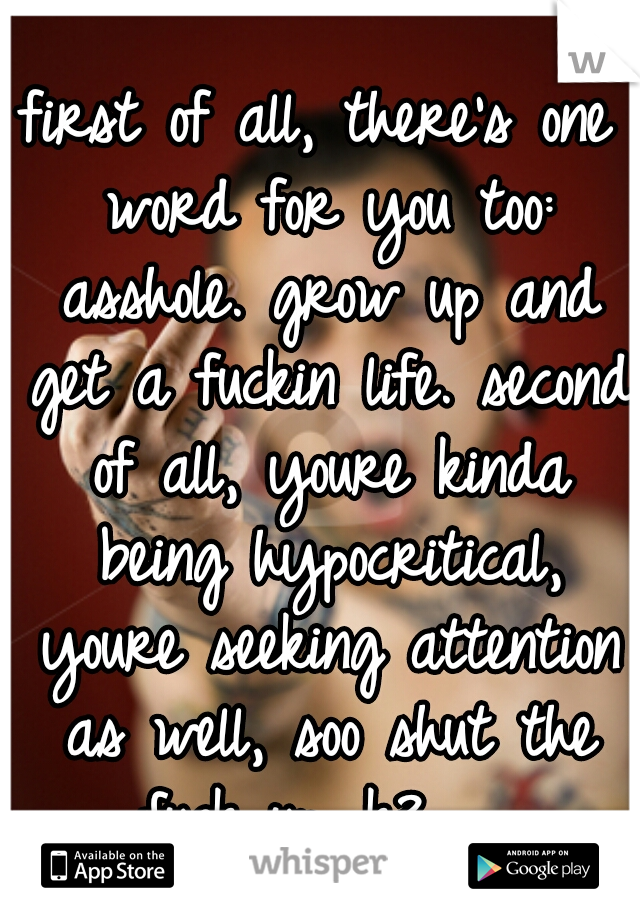 first of all, there's one word for you too: asshole. grow up and get a fuckin life. second of all, youre kinda being hypocritical, youre seeking attention as well, soo shut the fuck up. k?   