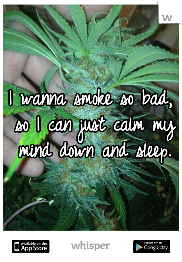 I wanna smoke so bad, so I can just calm my mind down and sleep.