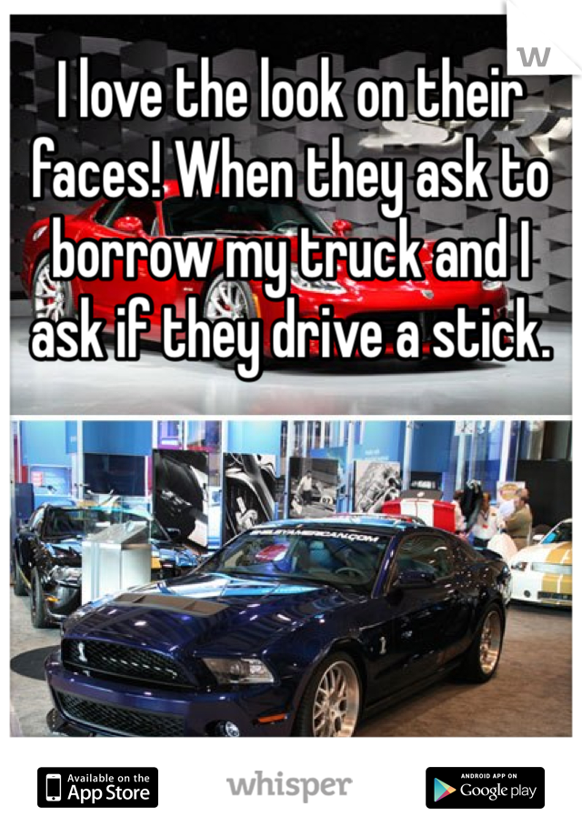 I love the look on their faces! When they ask to borrow my truck and I ask if they drive a stick. 