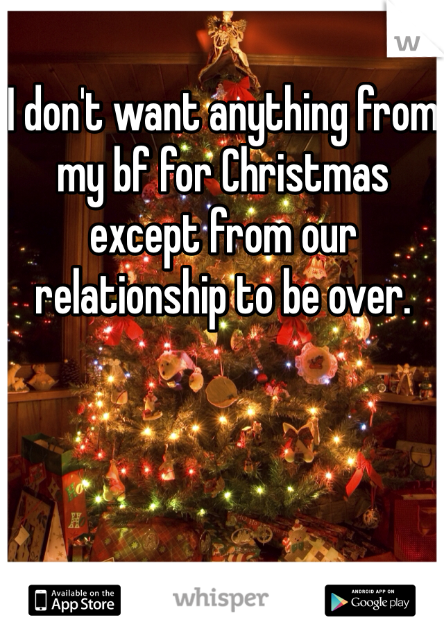 I don't want anything from my bf for Christmas except from our relationship to be over. 