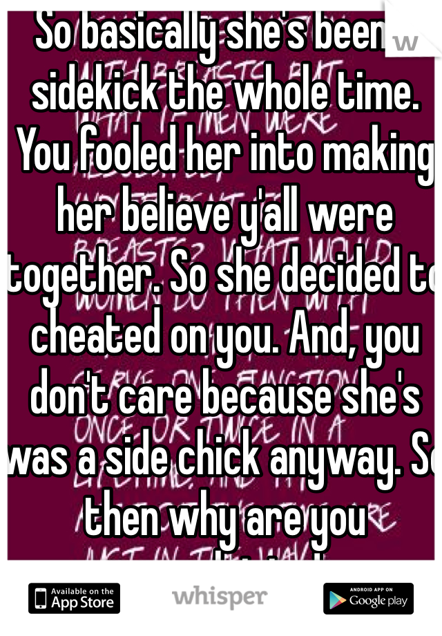 So basically she's been a sidekick the whole time. You fooled her into making  her believe y'all were together. So she decided to cheated on you. And, you don't care because she's was a side chick anyway. So then why are you complaining!