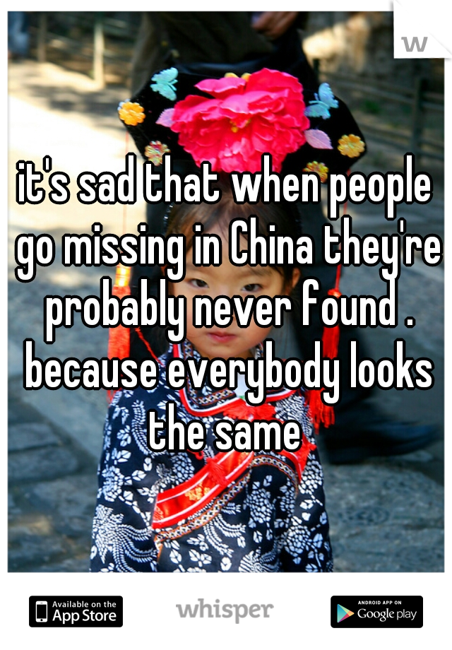 it's sad that when people go missing in China they're probably never found . because everybody looks the same 