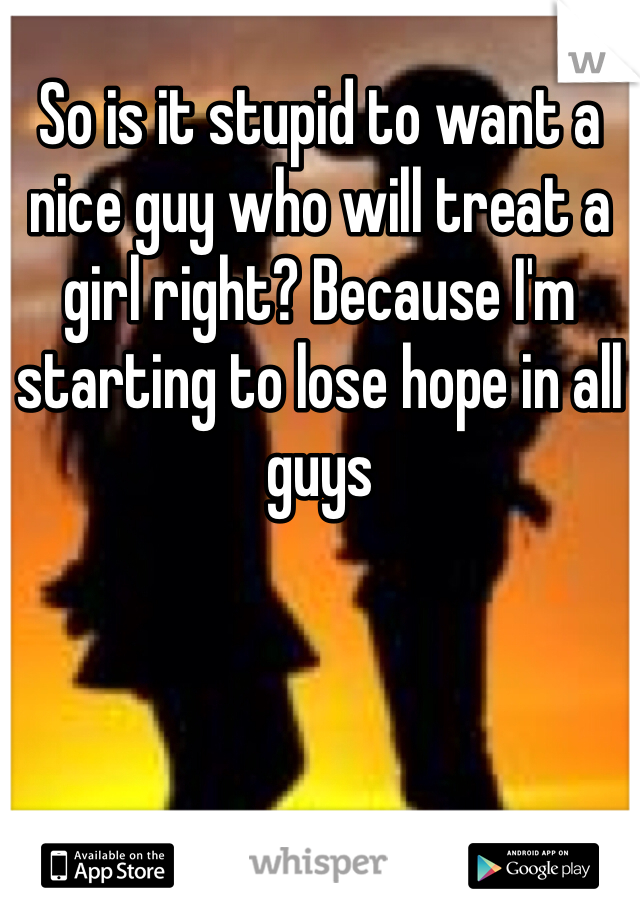 So is it stupid to want a nice guy who will treat a girl right? Because I'm starting to lose hope in all guys 