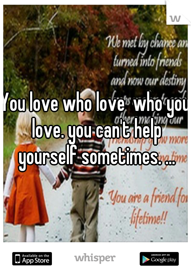 You love who love  who you love. you can't help yourself sometimes. ...