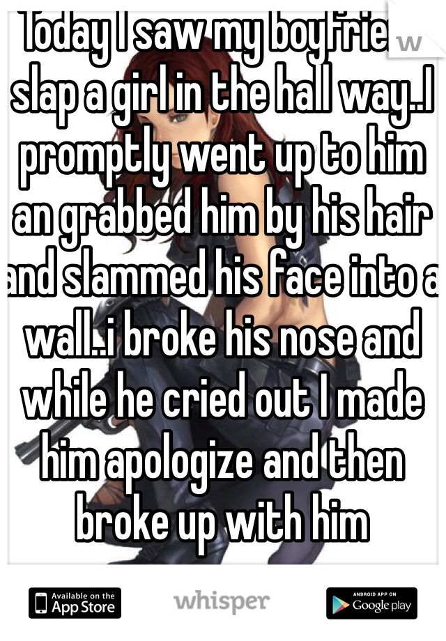 Today I saw my boyfriend slap a girl in the hall way..I promptly went up to him an grabbed him by his hair and slammed his face into a wall..i broke his nose and while he cried out I made him apologize and then broke up with him 