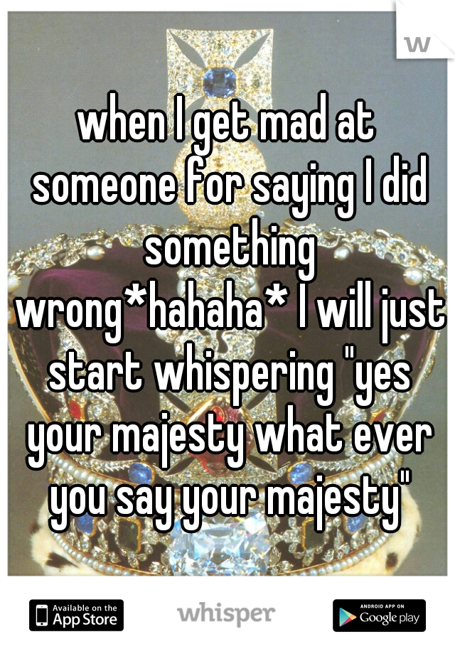 when I get mad at someone for saying I did something wrong*hahaha* I will just start whispering "yes your majesty what ever you say your majesty"