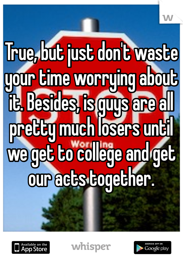 True, but just don't waste your time worrying about it. Besides, is guys are all pretty much losers until we get to college and get our acts together.