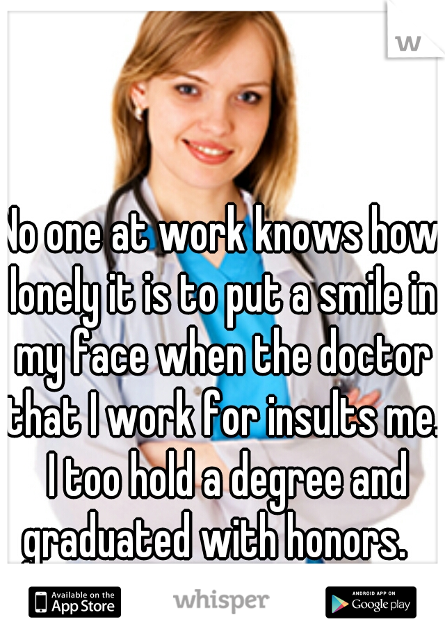 No one at work knows how lonely it is to put a smile in my face when the doctor that I work for insults me.  I too hold a degree and graduated with honors.  