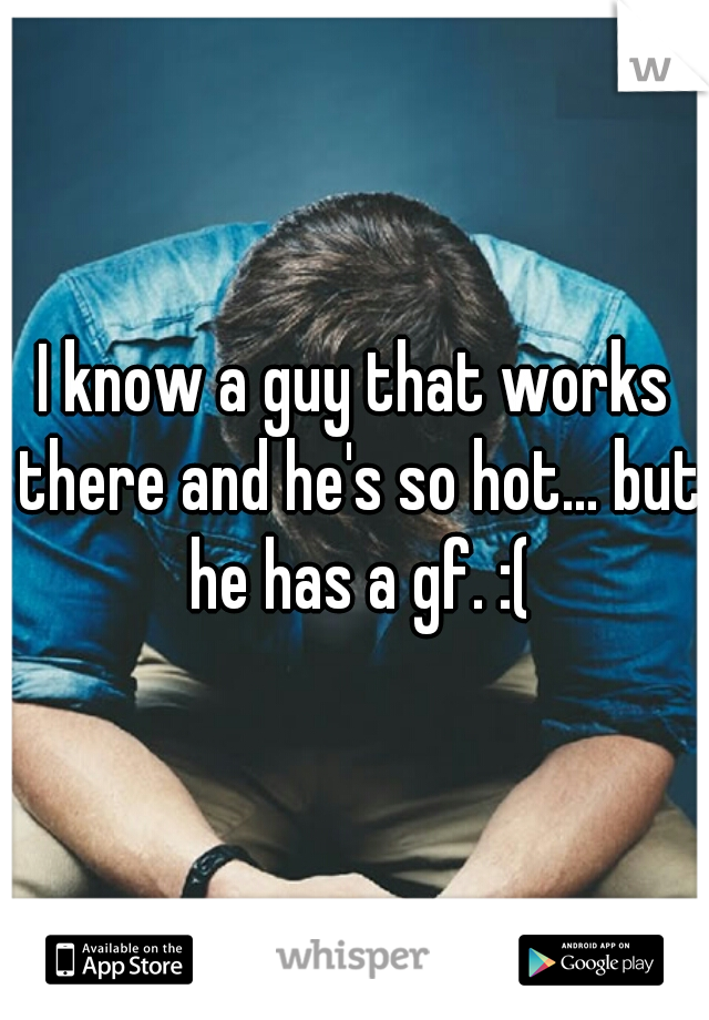 I know a guy that works there and he's so hot... but he has a gf. :(