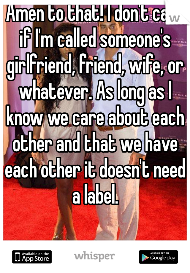 Amen to that! I don't care if I'm called someone's girlfriend, friend, wife, or whatever. As long as I know we care about each other and that we have each other it doesn't need a label. 