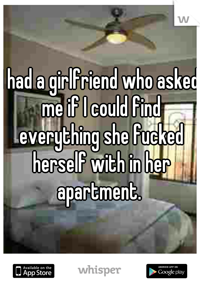 I had a girlfriend who asked me if I could find everything she fucked herself with in her apartment. 