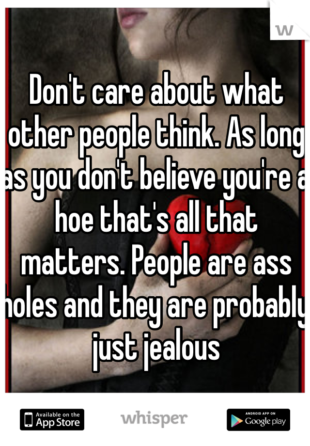 Don't care about what other people think. As long as you don't believe you're a hoe that's all that matters. People are ass holes and they are probably just jealous