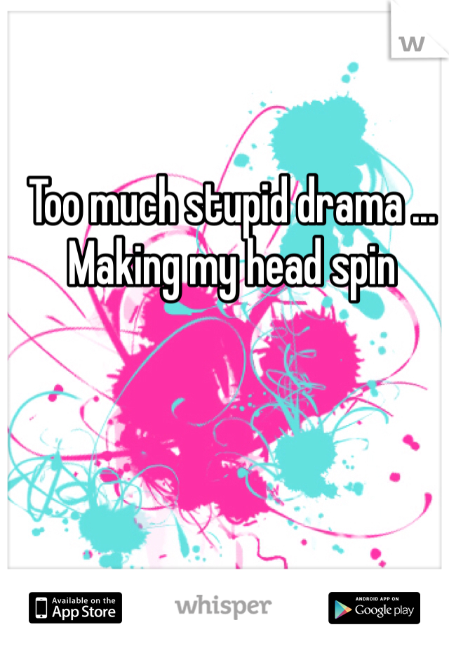 Too much stupid drama ... Making my head spin