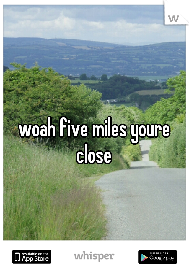 woah five miles youre close 