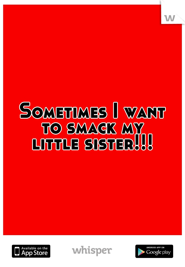 Sometimes I want
to smack my
little sister!!!