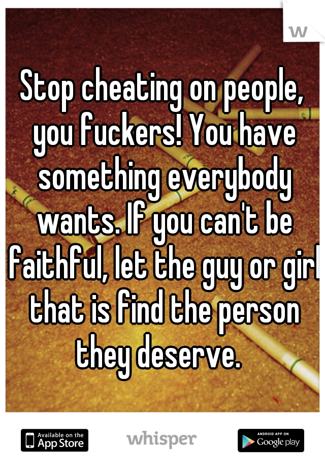 Stop cheating on people, you fuckers! You have something everybody wants. If you can't be faithful, let the guy or girl that is find the person they deserve.  